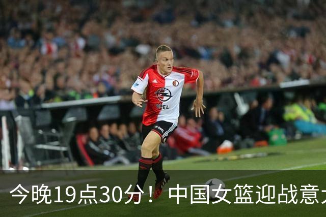 今晚19点30分！中国女篮迎战意大利，期待精彩对决